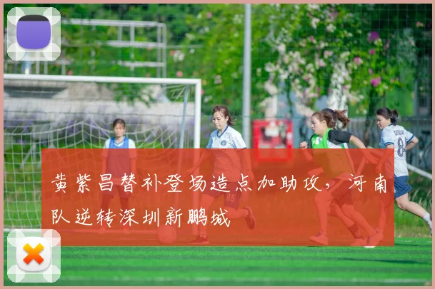 黄紫昌替补登场造点加助攻，河南队逆转深圳新鹏城
