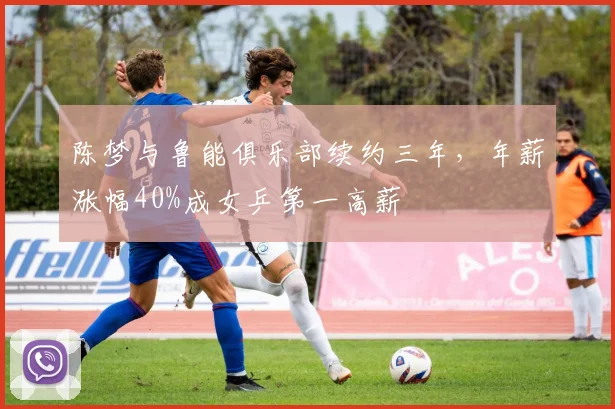 陈梦与鲁能俱乐部续约三年，年薪涨幅40%成女乒第一高薪