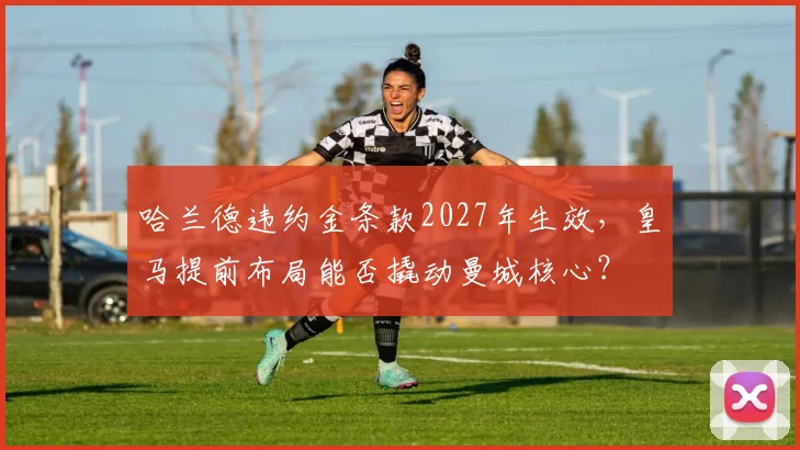 哈兰德违约金条款2027年生效，皇马提前布局能否撬动曼城核心？