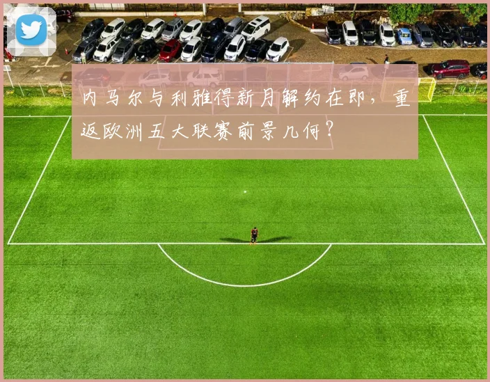 内马尔与利雅得新月解约在即,重返欧洲五大联赛前景几何?
